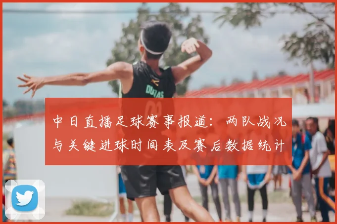 中日直播足球赛事报道：两队战况与关键进球时间表及赛后数据统计