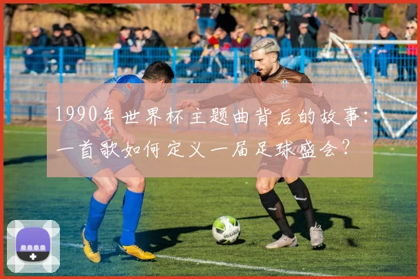 1990年世界杯主题曲背后的故事：一首歌如何定义一届足球盛会？
