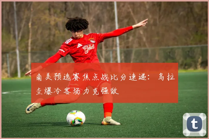 南美预选赛焦点战比分速递:乌拉圭爆冷客场力克强敌