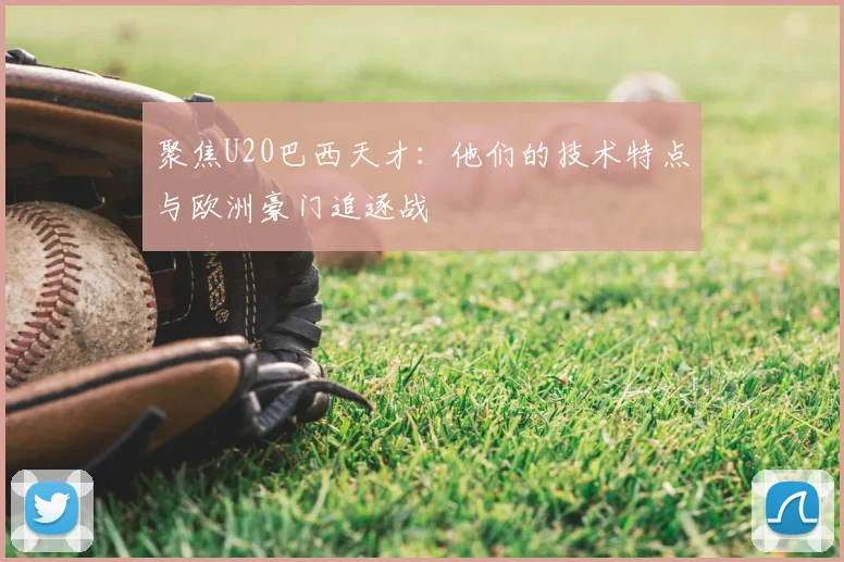 聚焦U20巴西天才：他们的技术特点与欧洲豪门追逐战