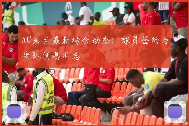 AC米兰最新转会动态:球员签约与离队消息汇总
